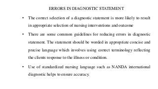 ERRORS IN DIAGNOSTIC STATEMENT
• The correct selection of a diagnostic statement is more likely to result
in appropriate selection of nursing interventions and outcome
• There are some common guidelines for reducing errors in diagnostic
statement. The statement should be worded in appropriate concise and
precise language which involves using correct terminology reflecting
the clients response to the illness or condition.
• Use of standardized nursing language such as NANDA international
diagnostic helps to ensure accuracy.
 