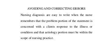 AVOIDING AND CORRECTING ERRORS
Nursing diagnosis are easy to write when the nurse
remembers that the problem portion of the statement is
concerned with a clients response to the illness or
condition and that aetiology portion must be within the
scope of nursing practice.
 