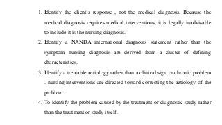 1. Identify the client’s response , not the medical diagnosis. Because the
medical diagnosis requires medical interventions, it is legally inadvisable
to include it is the nursing diagnosis.
2. Identify a NANDA international diagnosis statement rather than the
symptom nursing diagnosis are derived from a cluster of defining
characteristics.
3. Identify a treatable aetiology rather than a clinical sign or chronic problem
. nursing interventions are directed toward correcting the aetiology of the
problem.
4. To identify the problem caused by the treatment or diagnostic study rather
than the treatment or study itself.
 