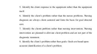 5. Identify the client response to the equipment rather than the equipment
itself.
6. Identify the client’s problem rather than the nurses problems. Nursing
diagnosis are always client cantered and form the basis for goal directed
care.
7. Identify the clients problem rather than nursing intervention. Nursing
intervention are planned to alleviate client problem and are not part of the
diagnostic statement.
8. Identify the client’s problem rather than goals. Goals are based upon
accurate identification of a client’s problem
 