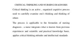 CRITICAL THINKING AND NURSING DIAGNOSIS
Critical thinking is an active , organized cognitive process
used to carefully examine one’s thinking and thinking of
others
The process is applicable to the formation of nursing
diagnosis . a nurse integrates what is known from previous
experiences and scientific and practical knowledge bases,
applies critical thinking attitudes and intellectual standards
 