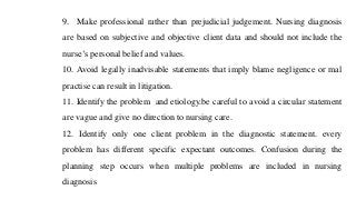 9. Make professional rather than prejudicial judgement. Nursing diagnosis
are based on subjective and objective client data and should not include the
nurse’s personal belief and values.
10. Avoid legally inadvisable statements that imply blame negligence or mal
practise can result in litigation.
11. Identify the problem and etiology.be careful to avoid a circular statement
are vague and give no direction to nursing care.
12. Identify only one client problem in the diagnostic statement. every
problem has different specific expectant outcomes. Confusion during the
planning step occurs when multiple problems are included in nursing
diagnosis
 