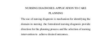 NURSING DIAGNOSES: APPLICATION TO CARE
PLANNING
The use of nursing diagnosis is mechanism for identifying the
domain in nursing .the formulated nursing diagnosis provide
direction for the planning process and the selection of nursing
intervention to achieve desired outcomes.
 