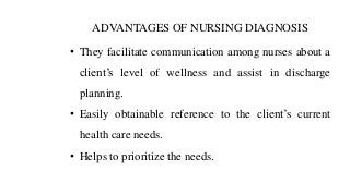 ADVANTAGES OF NURSING DIAGNOSIS
• They facilitate communication among nurses about a
client’s level of wellness and assist in discharge
planning.
• Easily obtainable reference to the client’s current
health care needs.
• Helps to prioritize the needs.
 