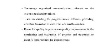 • Encourage organized communication relevant to the
client’s goal and priorities.
• Used for charting the progress notes, referrals, providing
effective transition of care from one unit to another.
• Focus for quality improvement quality improvement is the
monitoring and evaluation of process and outcomes to
identify opportunities for improvement
 