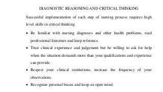 DIAGNOSTIC REASONING AND CRITICAL THINKING
Successful implementation of each step of nursing process requires high
level skills in critical thinking
• Be familiar with nursing diagnoses and other health problems, read
professional literature and keep reference.
• Trust clinical experience and judgement but be willing to ask for help
when the situation demands more than your qualifications and experience
can provide.
• Respect your clinical institutions, increase the frequency of your
observations
• Recognize personal biases and keep an open mind.
 