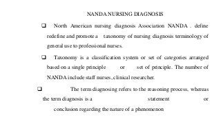 NANDA NURSING DIAGNOSIS
❑ North American nursing diagnosis Association NANDA . define
redefine and promote a taxonomy of nursing diagnosis terminology of
general use to professional nurses.
❑ Taxonomy is a classification system or set of categories arranged
based on a single principle or set of principle. The number of
NANDA include staff nurses, clinical researcher.
❑ The term diagnosing refers to the reasoning process, whereas
the term diagnosis is a statement or
conclusion regarding the nature of a phenomenon
 