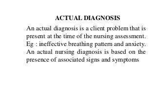 ACTUAL DIAGNOSIS
An actual diagnosis is a client problem that is
present at the time of the nursing assessment.
Eg : ineffective breathing pattern and anxiety.
An actual nursing diagnosis is based on the
presence of associated signs and symptoms
 