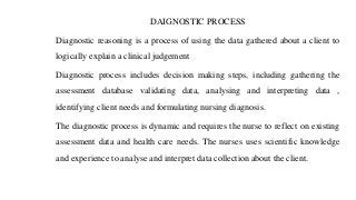 DAIGNOSTIC PROCESS
Diagnostic reasoning is a process of using the data gathered about a client to
logically explain a clinical judgement
Diagnostic process includes decision making steps, including gathering the
assessment database validating data, analysing and interpreting data ,
identifying client needs and formulating nursing diagnosis.
The diagnostic process is dynamic and requires the nurse to reflect on existing
assessment data and health care needs. The nurses uses scientific knowledge
and experience to analyse and interpret data collection about the client.
 