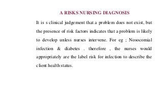 A RISKS NURSING DIAGNOSIS
It is s clinical judgement that a problem does not exist, but
the presence of risk factors indicates that a problem is likely
to develop unless nurses intervene. For eg ; Nosocomial
infection & diabetes . therefore , the nurses would
appropriately are the label risk for infection to describe the
client health status.
 