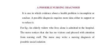 A POSSIBLE NURSING DIAGNOSIS
It is one in which evidence about a health problem is incomplete or
unclear. A possible diagnosis requires more data either to support or
to refuse it.
For Eg; An elderly widow who lives alone is admitted to the hospital.
The nurse notices that she has no visitors and pleased with attention
from nursing staff. The nurse may write a nursing diagnosis of
possible social isolation
 