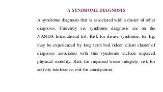 A SYNDROME DIAGNOSIS
A syndrome diagnosis that is associated with a duster of other
diagnosis. Currently six syndrome diagnosis are on the
NANDA International list. Risk for disuse syndrome, for Eg;
may be experienced by long term bed ridden client cluster of
diagnosis associated with this syndrome include impaired
physical mobility. Risk for impaired tissue integrity, risk for
activity intolerance, risk for constipation.
 