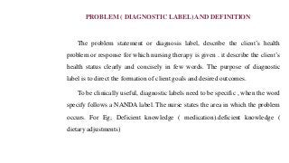 PROBLEM ( DIAGNOSTIC LABEL) AND DEFINITION
The problem statement or diagnosis label, describe the client’s health
problem or response for which nursing therapy is given . it describe the client’s
health status clearly and concisely in few words. The purpose of diagnostic
label is to direct the formation of client goals and desired outcomes.
To be clinically useful, diagnostic labels need to be specific , when the word
specify follows a NANDA label. The nurse states the area in which the problem
occurs. For Eg; Deficient knowledge ( medication).deficient knowledge (
dietary adjustments)
 