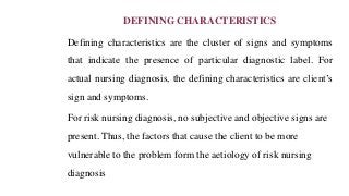 DEFINING CHARACTERISTICS
Defining characteristics are the cluster of signs and symptoms
that indicate the presence of particular diagnostic label. For
actual nursing diagnosis, the defining characteristics are client’s
sign and symptoms.
For risk nursing diagnosis, no subjective and objective signs are
present. Thus, the factors that cause the client to be more
vulnerable to the problem form the aetiology of risk nursing
diagnosis
 