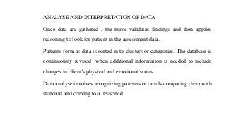 ANALYSE AND INTERPRETATION OF DATA
Once data are gathered , the nurse validates findings and then applies
reasoning to look for patient in the assessment data.
Patterns form as data is sorted in to clusters or categories. The database is
continuously revised when additional information is needed to include
changes in client’s physical and emotional status.
Data analyse involves recognizing patterns or trends comparing them with
standard and coming to a reasoned.
 