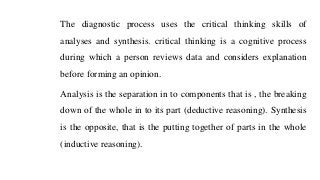 The diagnostic process uses the critical thinking skills of
analyses and synthesis. critical thinking is a cognitive process
during which a person reviews data and considers explanation
before forming an opinion.
Analysis is the separation in to components that is , the breaking
down of the whole in to its part (deductive reasoning). Synthesis
is the opposite, that is the putting together of parts in the whole
(inductive reasoning).
 
