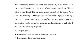 The diagnostic process is used consciously by most nurses. An
experienced nurse may enter a client’s room and immediately
observe significant data and draw conclusions about the client. As a
result of attaining knowledge, skill and expertise in practice setting,
the expert nurse may seem to perform these mental processes
automatically. Novice nurses however, need guidelines to understand
and formulate nursing diagnosis.
➢ Analysing data
➢ Identifying health problems, risks and strength
➢ Formulating diagnostic statements.
 