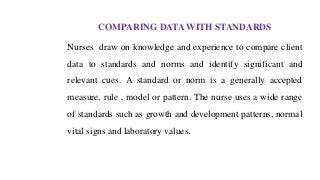 COMPARING DATA WITH STANDARDS
Nurses draw on knowledge and experience to compare client
data to standards and norms and identify significant and
relevant cues. A standard or norm is a generally accepted
measure, rule , model or pattern. The nurse uses a wide range
of standards such as growth and development patterns, normal
vital signs and laboratory values.
 