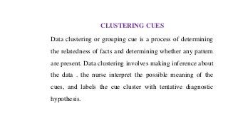 CLUSTERING CUES
Data clustering or grouping cue is a process of determining
the relatedness of facts and determining whether any pattern
are present. Data clustering involves making inference about
the data . the nurse interpret the possible meaning of the
cues, and labels the cue cluster with tentative diagnostic
hypothesis.
 