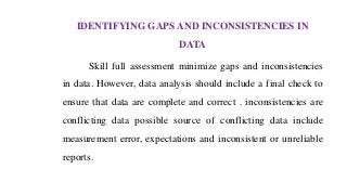 IDENTIFYING GAPS AND INCONSISTENCIES IN
DATA
Skill full assessment minimize gaps and inconsistencies
in data. However, data analysis should include a final check to
ensure that data are complete and correct . inconsistencies are
conflicting data possible source of conflicting data include
measurement error, expectations and inconsistent or unreliable
reports.
 