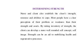 DETERMINING STRENGTH
Nurse and client also establish the client’s strength,
resource and abilities to cope. Most people have a clear
perception of their problem or weakness than their
strength and assets. By taking inventory of strength, the
client can develop a more well rounded self concept, self
image. Strength can be an aid to mobilizing health and
regenerative processes.
 