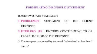 FORMULATING DIAGNOSTIC STATEMENT
BASIC TWO PART STATEMENT
1. PROBLEM(P); STATEMENT OF THE CLIENT
RESPONSE
2. ETIOLOGY (E) ; FACTORS CONTRIBUTING TO OR
PROABLE CAUSE OF THE RESPONSE
3. The two parts are joined by the word ”related to “ rather than “
due to”
 