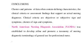 CONCLUSIONS
Clusters and patterns of data often contain defining characteristics, the
clinical criteria or assessment findings that support an actual nursing
diagnoses. Clinical criteria are objectives or subjective sign and
symptoms, clusters of sign and symptoms.
North American Nursing Diagnosis Association (NANDA) was
established to develop refine and promote a taxonomy of nursing
diagnostic terminology of general use for professional nurse.
.
 