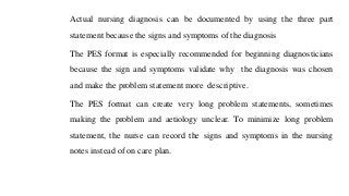 Actual nursing diagnosis can be documented by using the three part
statement because the signs and symptoms of the diagnosis
The PES format is especially recommended for beginning diagnosticians
because the sign and symptoms validate why the diagnosis was chosen
and make the problem statement more descriptive.
The PES format can create very long problem statements, sometimes
making the problem and aetiology unclear. To minimize long problem
statement, the nurse can record the signs and symptoms in the nursing
notes instead of on care plan.
 