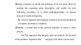 ❑Using secondary to divide the aetiology in to two parts, there by
making the statement more descriptive and useful. the part
following secondary to is often pathophysiologic or disease
process or medical diagnosis.
Eg; risk for impaired skin integrity related to decreased peripheral
circulation secondary to diabetes.
❑Adding a second part to the general response to make it more
precise.
For Eg; impaired skin integrity does not indicate the location
of the problem. Impaired skin integrity (left ankle) can be used.
 