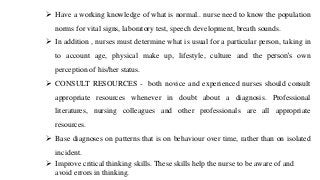 ➢ Have a working knowledge of what is normal.. nurse need to know the population
norms for vital signs, laboratory test, speech development, breath sounds.
➢ In addition , nurses must determine what is usual for a particular person, taking in
to account age, physical make up, lifestyle, culture and the person’s own
perception of his/her status.
➢ CONSULT RESOURCES - both novice and experienced nurses should consult
appropriate resources whenever in doubt about a diagnosis. Professional
literatures, nursing colleagues and other professionals are all appropriate
resources.
➢ Base diagnoses on patterns that is on behaviour over time, rather than on isolated
incident.
➢ Improve critical thinking skills. These skills help the nurse to be aware of and
avoid errors in thinking.
 
