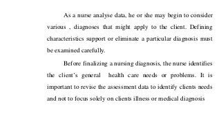 As a nurse analyse data, he or she may begin to consider
various , diagnoses that might apply to the client. Defining
characteristics support or eliminate a particular diagnosis must
be examined carefully.
Before finalizing a nursing diagnosis, the nurse identifies
the client’s general health care needs or problems. It is
important to revise the assessment data to identify clients needs
and not to focus solely on clients illness or medical diagnosis
 