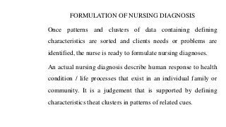 FORMULATION OF NURSING DIAGNOSIS
Once patterns and clusters of data containing defining
characteristics are sorted and clients needs or problems are
identified, the nurse is ready to formulate nursing diagnoses.
An actual nursing diagnosis describe human response to health
condition / life processes that exist in an individual family or
community. It is a judgement that is supported by defining
characteristics theat clusters in patterns of related cues.
 