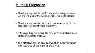 Nursing Diagnosis:
• Nursing diagnosis is the 2nd step of nursing process
where the patient’s nursing problems is identified.
• Nursing diagnosis is the process of reasoning or the
clinical act of identifying problems.
• It forms a link between the assessment and planning
steps of nursing process.
• The effectiveness of any intervention depends upon
the accuracy of the nursing diagnosis.
1
 