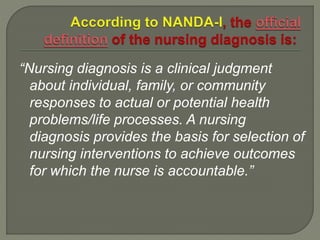 “Nursing diagnosis is a clinical judgment
about individual, family, or community
responses to actual or potential health
problems/life processes. A nursing
diagnosis provides the basis for selection of
nursing interventions to achieve outcomes
for which the nurse is accountable.”
 