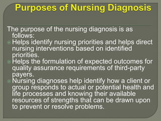 The purpose of the nursing diagnosis is as
follows:
 Helps identify nursing priorities and helps direct
nursing interventions based on identified
priorities.
 Helps the formulation of expected outcomes for
quality assurance requirements of third-party
payers.
 Nursing diagnoses help identify how a client or
group responds to actual or potential health and
life processes and knowing their available
resources of strengths that can be drawn upon
to prevent or resolve problems.
 