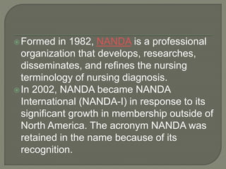 Formed in 1982, NANDA is a professional
organization that develops, researches,
disseminates, and refines the nursing
terminology of nursing diagnosis.
In 2002, NANDA became NANDA
International (NANDA-I) in response to its
significant growth in membership outside of
North America. The acronym NANDA was
retained in the name because of its
recognition.
 
