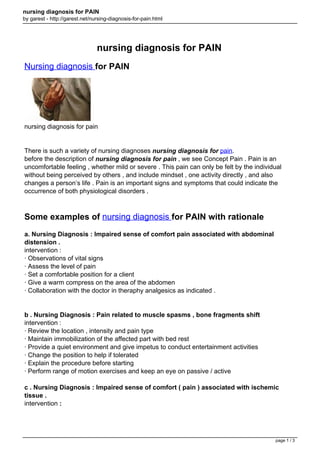 nursing diagnosis for PAIN
by garest - http://garest.net/nursing-diagnosis-for-pain.html

nursing diagnosis for PAIN
Nursing diagnosis for PAIN

nursing diagnosis for pain

There is such a variety of nursing diagnoses nursing diagnosis for pain.
before the description of nursing diagnosis for pain , we see Concept Pain . Pain is an
uncomfortable feeling , whether mild or severe . This pain can only be felt by the individual
without being perceived by others , and include mindset , one activity directly , and also
changes a person’s life . Pain is an important signs and symptoms that could indicate the
occurrence of both physiological disorders .

Some examples of nursing diagnosis for PAIN with rationale
a. Nursing Diagnosis : Impaired sense of comfort pain associated with abdominal
distension .
intervention :
· Observations of vital signs
· Assess the level of pain
· Set a comfortable position for a client
· Give a warm compress on the area of the abdomen
· Collaboration with the doctor in theraphy analgesics as indicated .

b . Nursing Diagnosis : Pain related to muscle spasms , bone fragments shift
intervention :
· Review the location , intensity and pain type
· Maintain immobilization of the affected part with bed rest
· Provide a quiet environment and give impetus to conduct entertainment activities
· Change the position to help if tolerated
· Explain the procedure before starting
· Perform range of motion exercises and keep an eye on passive / active
c . Nursing Diagnosis : Impaired sense of comfort ( pain ) associated with ischemic
tissue .
intervention :

page 1 / 3

 