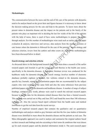 Methodologies

The communication between the nurse and the end of life care of the patients with dementia
need to be analyse based on the given facts and figures because it is necessary to know about
the decision making process for the care and help to the patients. To know more about the
present status in dementia disease and the impact on the patients and to the family of the
patients who plays an important role in deciding the last few weeks of the life of the patients
with the help of nurse, there is need of have some methodologies to prepare the results
through analysis. For this number of methodologies were used such as earlier research paper
evaluation & analysis, interviews and surveys, data analysis from the medical institutes or
care homes where the dementia is followed for the care of the patients, search strategy and
selection criterion, review from the authors and other exerts etc. Few of the methodologies
have been discussed below in detail:

Search strategy and selection criteria
As discussed above in the background research there have been done a research of the earlier
research papers and Journals to get the correct data and theories in the health care sector,
specifically in the dementia diseases. A systematic literature review was conducted for the
healthcare study for dementia disease. The search strategy involves number of electronic
databases probably eighteen in number, few websites related to the dementia diseases,
specific key Journals, reports and examination papers that are recommended by the subject
experts who were working in the same field and also the some references from previous
published papers related to the dementia and healthcare disease. A number of range of subject
headings, sentences, key words, phrases were used to search the relevant research papers
because to get the data for the dementia related diseases there has been a limited research.
This research was carried out in May and June 2012 and found the more than 100 references
including all. Also the surveys based report collected from the health cares and medical
institutions to get the real data from the recent surveys.
Number of empirical research papers that contains the qualitative and /or quantitative
methodologies and analysis stated as grey literature and also the few case studies of dementia
disease were identified to more about the dementia disease and the patients as real case. The
Meta ethnographic approach was used to analyse and summarize the original authors based
on their research and findings and also according to their terms & conditions that were drawn
up for each research papers and the detailed information inside it. The each research paper

 