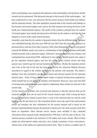 themes and findings were compared and analysed so that relationships with the theme and the
research can be maintained. The discussed concepts in the research of the earlier papers

has

been synthesised in a new way and used with the current scenario of the health care industry
and the dementia disease. The other qualitative research data in the research and findings in
the Journals and research papers were used in the final research and writing the thesis in the
health care related dementia disease. The results of the synthesis collected from the number
of research papers were shared and discussed in the thesis by the authors to develop the final
integrative review of the search related literature.
Generally, more than this the number of potential articles from the different related literature
were identified basically from the year 1990 till year 2012 from the electronic databases as
discussed above and also from other resources. More than ethnographical search and general
research the Medline search were used as a combination of the different dementia and health
related keywords such as dementia impact, Alzheimer’s disease, and of life care, hospice, and
cardiopulmonary resuscitation/CPR. Additional in text citations related search were made to
get the important research papers, and also the school library Journal section and book
section were visited to get the relevant literature for the thesis. Mostly the important articles
such Care at the end of life that has been published by the American Medical directors
association in regard to the welfare and help of the patients with dementia. The author’s
database were also searched to get the more recent and relevant research for the dementia
research topic. Some of these articles report studies in general nursing home populations,
which include but are not limited to residents with dementia. However, since more than half
of nursing home population has some cognitive impairment, these articles are relevant to the
current topic.
All the articles and Journals were reviewed and analysed so that the relevant data can be
extracted and this data can be used for the current research topic while writing the thesis
because for dementia related research there is need of the statistical data too and the trend
based on that for the future too. The researched articles were only used if the used research
article can introduce the new information for the current research and is based on the
practical experimentations because the practical evidences give the more accurate result than
based on hypothesis. Most relevant review articles were included if they contained
information about research results obtained before 1994 that is still the state of the art. This
selection process resulted in the inclusion of 158 studies and review articles. Most of these
studies are observational studies and only a few include evaluations of new interventions.
Almost none of the studies are randomized control trials. There is almost a complete lack of

 
