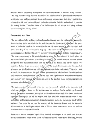 research results concerning management of advanced dementia in assisted living facilities.
The only available study indicates that end-of-life care is similar in process and outcomes in
residential care facilities, assisted living, and nursing homes except that family satisfaction
with end-of-life care was significantly higher in residential facilities and assisted living than
in nursing homes. Therefore, most of the information in this review will apply to both
assisted living and nursing homes.

Surveys and Interviews
The correct knowledge and the results only can be obtained when the real analysis is done the
in the medical sector especially in the fatal diseases like dementia or cancer etc. To know
more in reality or based on the practice in the real life there is need to have the views and
ideas from the patients and also from the people who are involved in the dementia and related
disease activities. For this the surveys and interviews are important to know more in reality.
The surveys were done in 5-6 hospitals to know about the dementia and its implications on
the real life of the patients and to the family members of the patients and also the nurse whom
the patient does the communication from the starting of the disease. The surveys include few
questions that are important to know such as how the care is done in dementia disease, what
problems are faced by the nurses while communicating with the patients etc. This survey was
not only the written surveys, but also the oral questions were asked to know from the patients
and the nurses, family members. The surveys were done by the trained person from the health
care industry only because the person can answer the question based on the experience in
dementia related diseases.
The questions that were asked in the surveys were mostly related to the dementia and
Alzheimer diseases. Based on the surveys done on patients, family and the professional
nurses that mostly the answers were given by the patients as they feel more about the disease
and have the impacts on all the people, and then after that nurses replied about all the
difficulties and the communication between the patients and to the nurses and family of the
patients. Thus from the surveys the analysis of the dementia disease and the patient’s
communication is very important and need to discuss based on the result about the patients
with dementia disease in the research.
Interview is also an important aspect of the research and analysis in the health care industry
mainly in the areas where there is not much research done on the topic. Similarly, in case

 