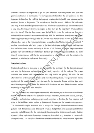dementia disease it is important to get the oral interview from the patients and from the
professional nurses in more detail. The surveys are only based on the few questions but this
interview is based on the real life feelings and practices in the health care industry and in
dementia disease in the patients. The interview was done for around 1.30 hours for each nurse
and only 30 mins from the patients because the patients with dementia feel uncomfortable for
a long time. In interview the whole process as how they get the care there? What problems
they feel there? Also the how nurses can feel difficulty with the patients and how they
communicate with them? Is the communication with the patients of nurse is easy or tough?
What suggestion they want to give for the patients with dementia and also for the nurses what
changes they want in the system or in the care homes hospitals? In this interview from the 6-7
medical professionals, who were experts in the dementia disease and to with the patients who
had suffered with the disease and living at the end of life find that more than 50 percent of the
patients were uncomfortable with the care that they get at the care hospitals and also the more
than 40 percent nurses said that the communication is very difficult with the patients with
dementia as it is hard to understand them easily.
Statistics Analysis
Statistical analysis was also done to get the trend for the last years for the dementia disease
and also the behaviour and decision of the family members of the patients. The report
database and health care organizations are very useful in getting the data for the
characteristics of the dementia disease and also about the patients. The government health
ministry of the specific country have the data for the dementia disease so these data were
taken to analyse the trend about the patients with dementia and also about the nurses and to
the family of the patients with dementia.
Thus the interviews are more important to decide what to analyse in the report related in the
health care industry and also the dementia diseases. Therefore, the research studies, surveys,
interviews and statistical analysis are very much important in deciding the final outcome and
trend in the healthcare sector mainly in the dementia diseases and the impacts on the patients.
The other methodologies were also used to analyse the findings about the recent status of the
patients with dementia disease. The search revealed that plethora of a research related to the
dementia end of life care for the patients and the entire article for the research states that the
relevance of the topic to the health care homes and dementia is very important to know while
doing the thesis. The statistical information from the literature and earlier research represents

 