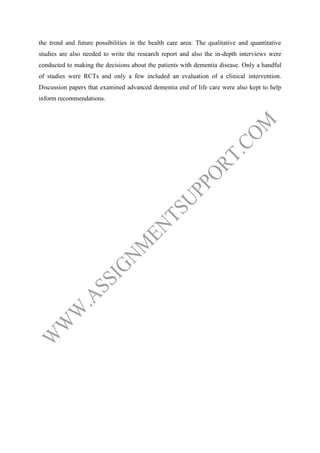 the trend and future possibilities in the health care area. The qualitative and quantitative
studies are also needed to write the research report and also the in-depth interviews were
conducted to making the decisions about the patients with dementia disease. Only a handful
of studies were RCTs and only a few included an evaluation of a clinical intervention.
Discussion papers that examined advanced dementia end of life care were also kept to help
inform recommendations.

 