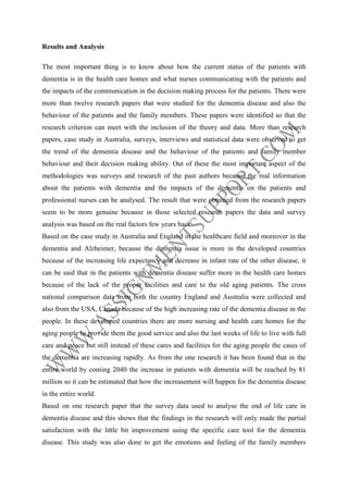 Results and Analysis
The most important thing is to know about how the current status of the patients with
dementia is in the health care homes and what nurses communicating with the patients and
the impacts of the communication in the decision making process for the patients. There were
more than twelve research papers that were studied for the dementia disease and also the
behaviour of the patients and the family members. These papers were identified so that the
research criterion can meet with the inclusion of the theory and data. More than research
papers, case study in Australia, surveys, interviews and statistical data were observed to get
the trend of the dementia disease and the behaviour of the patients and family member
behaviour and their decision making ability. Out of these the most important aspect of the
methodologies was surveys and research of the past authors because the real information
about the patients with dementia and the impacts of the dementia on the patients and
professional nurses can be analysed. The result that were obtained from the research papers
seem to be more genuine because in those selected research papers the data and survey
analysis was based on the real factors few years back.
Based on the case study in Australia and England in the healthcare field and moreover in the
dementia and Alzheimer, because the dementia issue is more in the developed countries
because of the increasing life expectancy and decrease in infant rate of the other disease, it
can be said that in the patients with dementia disease suffer more in the health care homes
because of the lack of the proper facilities and care to the old aging patients. The cross
national comparison data from both the country England and Australia were collected and
also from the USA, Canada because of the high increasing rate of the dementia disease in the
people. In these developed countries there are more nursing and health care homes for the
aging people to provide them the good service and also the last weeks of life to live with full
care and peace but still instead of these cares and facilities for the aging people the cases of
the dementia are increasing rapidly. As from the one research it has been found that in the
entire world by coming 2040 the increase in patients with dementia will be reached by 81
million so it can be estimated that how the increasement will happen for the dementia disease
in the entire world.
Based on one research paper that the survey data used to analyse the end of life care in
dementia disease and this shows that the findings in the research will only made the partial
satisfaction with the little bit improvement using the specific care tool for the dementia
disease. This study was also done to get the emotions and feeling of the family members

 