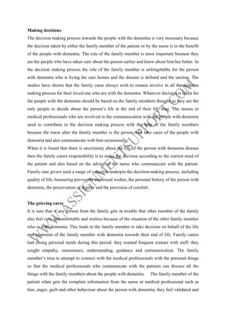 Making decisions
The decision making process towards the people with the dementia is very necessary because
the decision taken by either the family member of the patient or by the nurse is in the benefit
of the people with dementia. The role of the family member is most important because they
are the people who have taken care about the person earlier and know about him/her better. In
the decision making process the role of the family member is unforgettable for the person
with dementia who is living the care homes and the disease is defined and the unclear. The
studies have shown that the family cares always wish to remain involve in all the decision
making process for their loved one who are with the dementia. Whatever decision is taken for
the people with the dementia should be based on the family members thought as they are the
only people to decide about the person’s life at the end of their life time. The nurses or
medical professionals who are involved in the communication with the people with dementia
need to contribute in the decision making process with the help of the family members
because the nurse after the family member is the person who take cares of the people with
dementia and also communicate with him occasionally.
When it is found that there is uncertainty about the life of the person with dementia disease
then the family carers responsibility is to make the decision according to the current need of
the patient and also based on the advice of the nurse who communicate with the patient.
Family care givers used a range of values to underpin the decision-making process, including
quality of life, honouring previously expressed wishes, the personal history of the person with
dementia, the preservation of dignity and the provision of comfort.

The grieving carer
It is sure that if any person from the family gets in trouble that other member of the family
also feel very uncomfortable and restless because of the situation of the other family member
who is with dementia. This leads to the family member to take decision on behalf of the life
and treatment of the family member with dementia towards their end of life. Family carers
had strong personal needs during this period: they wanted frequent contact with staff; they
sought empathy, reassurance, understanding, guidance and communication. The family
member’s tries to attempt to connect with the medical professionals with the personal things
so that the medical professionals who communicate with the patients can discuss all the
things with the family members about the people with dementia.

The family member of the

patient when gets the complete information from the nurse or medical professional such as
fear, anger, guilt and other behaviour about the person with dementia, they feel validated and

 