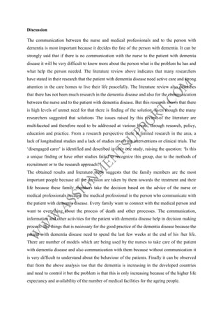 Discussion
The communication between the nurse and medical professionals and to the person with
dementia is most important because it decides the fate of the person with dementia. It can be
strongly said that if there is no communication with the nurse to the patient with dementia
disease it will be very difficult to know more about the person what is the problem he has and
what help the person needed. The literature review above indicates that many researchers
have stated in their research that the patient with dementia disease need active care and strong
attention in the care homes to live their life peacefully. The literature review also describes
that there has not been much research in the dementia disease and also for the communication
between the nurse and to the patient with dementia disease. But this research shows that there
is high levels of unmet need for that there is finding of the solution. Even though the many
researchers suggested that solutions The issues raised by this review of the literature are
multifaceted and therefore need to be addressed at various levels, through research, policy,
education and practice. From a research perspective there is limited research in the area, a
lack of longitudinal studies and a lack of studies involving interventions or clinical trials. The
‘disengaged carer’ is identified and described in only one study, raising the question: ‘Is this
a unique finding or have other studies failed to recognize this group, due to the methods of
recruitment or to the research approach?’
The obtained results and literature study suggests that the family members are the most
important people because all the decision are taken by them towards the treatment and their
life because these family members take the decision based on the advice of the nurse or
medical professionals because the medical professional is the person who communicate with
the patient with dementia disease. Every family want to connect with the medical person and
want to everything about the process of death and other processes. The communication,
information and other activities for the patient with dementia disease help in decision making
process. The things that is necessary for the good practice of the dementia disease because the
patient with dementia disease need to spend the last few weeks at the end of his /her life.
There are number of models which are being used by the nurses to take care of the patient
with dementia disease and also communication with them because without communication it
is very difficult to understand about the behaviour of the patients. Finally it can be observed
that from the above analysis too that the dementia is increasing in the developed countries
and need to control it but the problem is that this is only increasing because of the higher life
expectancy and availability of the number of medical facilities for the ageing people.

 