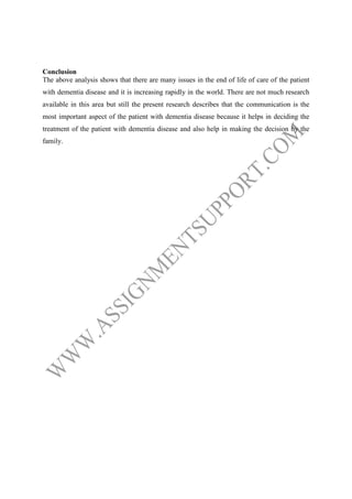 Conclusion
The above analysis shows that there are many issues in the end of life of care of the patient
with dementia disease and it is increasing rapidly in the world. There are not much research
available in this area but still the present research describes that the communication is the
most important aspect of the patient with dementia disease because it helps in deciding the
treatment of the patient with dementia disease and also help in making the decision by the
family.

 