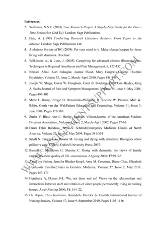 References:
2. Walliman, N.S.R. (2005) Your Research Project:A Step-by-Step Guide for the First Time Researcher (2nd Ed) London: Sage Publications
3. Fink, A. (1998) Conducting Research Literature Reviews: From Paper to the
Internet. London: Sage Publications Ltd.
4. Alzheimer Society of BC (2009). Put your mind to it: Make change happen for those
living with dementia. Brochure
5. Wilkinson, A., & Lynn, J. (2005). Caregiving for advanced chronic illness patients.
Techniques in Regional Anesthesia and Pain Management, 9, 122-132.
6. Neelam Afzal, Kurt Buhagiar, Joanne Flood, Mary Cosgrave,General Hospital
Psychiatry, Volume 32, Issue 2, March–April 2010, Pages 141-146
7. Joseph W. Shega, Gavin W. Hougham, Carol B. Stocking, Deon Cox-Hayley, Greg
A. Sachs,Journal of Pain and Symptom Management, Volume 35, Issue 5, May 2008,
Pages 499-507
8. Mette L. Rurup, Bregje D. Onwuteaka-Philipsen, H. Roeline W. Pasman, Miel W.
Ribbe, Gerrit van der Wal,Patient Education and Counseling, Volume 61, Issue 3,
June 2006, Pages 372-380
9. Zuzka V. Blasi, Ann C. Hurley, Ladislav Volicer,Journal of the American Medical
Directors Association, Volume 3, Issue 2, March–April 2002, Pages 57-65
10. Dawn Felch Rondeau, Terri A. Schmidt,Emergency Medicine Clinics of North
America, Volume 27, Issue 2, May 2009, Pages 341-354
11. Small N, Froggatt K, Downs M. Living and dying with dementia: Dialogues about
palliative care. Oxford: Oxford University Press; 2007.
12. Russell C, Middleton H, Shanley C. Dying with dementia: the views of family
caregivers about quality of life. Australasian J Ageing 2008; 27:89–92.
13. Ana Tuya Fulton, Jennifer Rhodes-Kropf, Amy M. Corcoran, Diane Chau, Elizabeth
Herskovits Castillo,Clinics in Geriatric Medicine, Volume 27, Issue 2, May 2011,
Pages 153-170
14. Hertzberg A, Ekman S-L. We, not them and us? Views on the relationships and
interactions between staff and relatives of older people permanently living in nursing
homes. J Adv Nursing 2000; 31: 614–22.
15. Els Bryon, Chris Gastmans, Bernadette Dierckx de Casterlé,International Journal of
Nursing Studies, Volume 47, Issue 9, September 2010, Pages 1105-1116

 