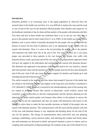 Introduction
Dementia problem is an increasing issue in the aging population as observed from the
research done in the health care activities. It is very difficult to analyse the issue and the need
in case of end of life care for the dementia affected people, their families and caregivers. In
the healthcare institution it has be observed that number of the people with dementia end their
lives there and also in these health care institution there is no or can say very little care is
given to the patients and for their needs (Ferri C et al, 2005). In the health care homes where
palliative care is given which is basically developed for the people who are caused with the
disease of cancer but this kind of palliative care is not appropriate for the people who are
caused with dementia. Thus, it is seen as the not providing the perfect care to the patients
with dementia and suffer their life at the end of life. Not only this there are is not much
proper care provided to these patients in the care homes. The people who suffer with
dementia disease need a good and end of life care and active, compassionate approach which
will give the support to the individuals and comfort who are caused with dementia disease.
The dementia care approach to the patients with dementia need to be very sensitive, cultural
and with spiritual values and the practices so that the people need not be have pain during the
end of life care. End of life care must encompass support for families and friends up to and
including the period of bereavement.
The earlier research in the medical activities shows that around 67 percent of the deaths that
are related to the dementia disease only happen in the long term care facilities considered as
LTC (Mitchell S, 2009). Based on a research by the interdisciplinary team of the nursing who
are experts in dementia disease that consists of physicians, social workers, nurses and
researches it can be describes as that the communication and the advance planning are the
important and main central quality care because these allows to the patients to receive the
quality care as per the requirement and also can speak with themselves and ensure to the
families to allow them to make the best possible decisions on behalf of the people who are
caused with dementia diseases. The communication with the nurse and the patients with end
of life care with dementia disease is very important and deciding factor for the end of life
care for the patients. The timing of communication about end-of-life and care planning
meetings, establishing a proxy decision maker, and educating the resident and family about
care and treatments are discussed in detail, and special attention is given to matters such as
weighing risks and benefits of pharmacotherapy for residents at the end of life (Small N et al,

 