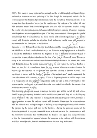 2007). This report is based on the earlier research and the available data from the care homes
and medical institutes and also gathering of the data though the surveys and statistics for the
communication that happens between the nurse and the end of life dementia patients. It can
be said that there is need of improving the conditions of the patients of the end of life care
with dementia disease and also for the patients who dies with the dementia disease. Mostly
the people with dementia disease die because of the long term care and it becomes more and
more important when the population ages. If the long term dementia disease practice can be
implemented then it will contribute the more benefit and comfort experience to the people
caused with dementia and also the dignified death and caring can be made with supportive
environment for the family and to the relatives.
Dementia is very different from the other kind of diseases like cancer because these diseases
are considered as death causing in many ways but dementia is not because there is death like
in cancer etc. The time of death from the diagnosis in case of dementia is normally higher or
can say that in case of dementia disease the time of survival is of several years. The recent
study in the health care sector describes about the dementia issues as the people who suffer
with dementia disease the normal median survival is for four years if the survival duration is
short, but also there is contradiction about the ages as some other research describes that the
median age for survival for the patient with dementia disease is around 9 years.

The

physicians or nurses and the families’ member of the patients don’t easily understand the
view of someone with dementia as dying. Efforts to diagnose patients at earlier stages, even
at a predementia or mild cognitive impairment state, as well as the development of new
treatments that can be used in advanced dementia, may make it even harder for many to view
patients with dementia as dying.
The dementia patients are needed to provide the more care at the end of life and actions
should be taken frequently to ensure their activities are good and they are not feeling any
issue. The nurses who take care most to these patients and are always in contact, their role is
more important towards the patients caused with dementia disease and the communication
with the nurses is also an important part in defining or deciding the perfect decisions towards
the patients by the nurses and also by the families. During the complete course of the
dementia patients it is necessary to decide some activities and also the communication with
the patients to understand their need based on the disease. This report also analyse the same
as how the communication happens between the nurse and to the patients with dementia and
its effects on the patients, families and to the nurses and how they deal with it.

 