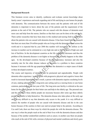 Background Research
This literature review aims to identify, synthesize and evaluate current knowledge about
family carers’ experiences and needs regarding end of life and dying in care homes for people
with dementia. The communication between the nurses and the patients with end of life
dementia is important to know about the care of the patients and the requirement of the
patients at the end of life. The patients who are caused with this disease of dementia need
more care and help from the nurses, families so that their care can be done at the end easily.
There earlier researches that have been done in this medical and nursing field to know more
about the patients who are caused with dementia disease. It has been found from the research
that there are more than 24 million people who are living with the dementia disease across the
world and it is expected that by year 2040 this number will increase by 81 million so the
increase in number can be estimated at a very high rate and so there is need of high care and
lots of facilities. In the development countries as the life expectancy decreases and thus the
problem of the dementia diseases is not higher as because this probably happens in the older
ages. In the developed countries because of the life expectancy increases and also the
mortality rate for the other disease reduces so dementia is a problem to these countries
because it increases with the age population and thus the dementia is a major cause of death
in these developed countries.
The course and trajectory of dementia can be protracted and unpredictable. People with
dementia often experience ‘gradual death with progressive physical and cognitive losses that
result in increased dependency. As a result, a person with dementia requires escalating levels
of care, making admission into a long-term care setting such as a nursing home or care home
common, particularly in the last year of life. The long term care facility is referred as the care
home for the elderly people for their better care and help in the elderly age. The personal care
and the nursing to these elderly people are necessary because after some age these elderly
people are unable to help themselves. The dementia disease also takes place at the early age
so it is very difficult to say that dementia only occurs to the youth. It is very difficult to
analyse the number of people who are caused with dementia disease and die in the care
homes because of the careless in their care and not proper help to the patients. According to
Cox and Cook, there are three ways by which the people die with the dementia disease. The
one way is when the people reach at the end of their lives with the dementia disease and dies
because of the another unidentified condition such as cancer, in another case there are people
who reach at the end of life with a mixture of physical and mental conditions and slowly goes

 